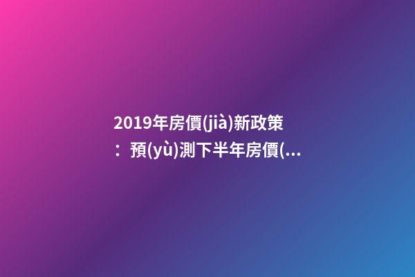 2019年房價(jià)新政策：預(yù)測下半年房價(jià)大局已定，以后房價(jià)會(huì)跌還是會(huì)漲？